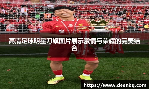 高清足球明星刀旗图片展示激情与荣耀的完美结合